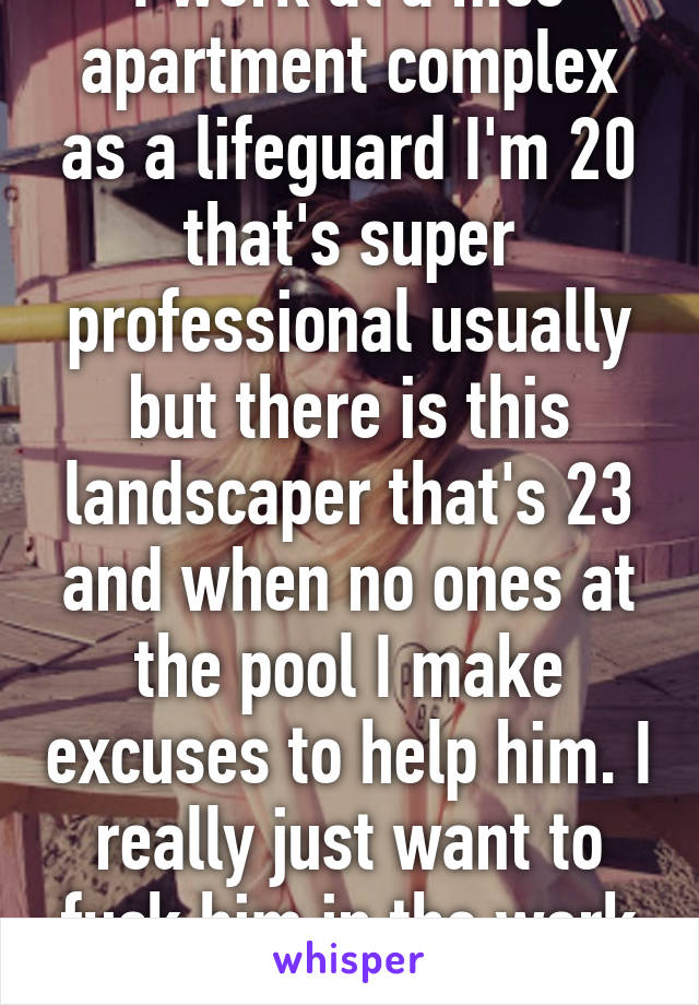 I work at a nice apartment complex as a lifeguard I'm 20 that's super professional usually but there is this landscaper that's 23 and when no ones at the pool I make excuses to help him. I really just want to fuck him in the work shed.