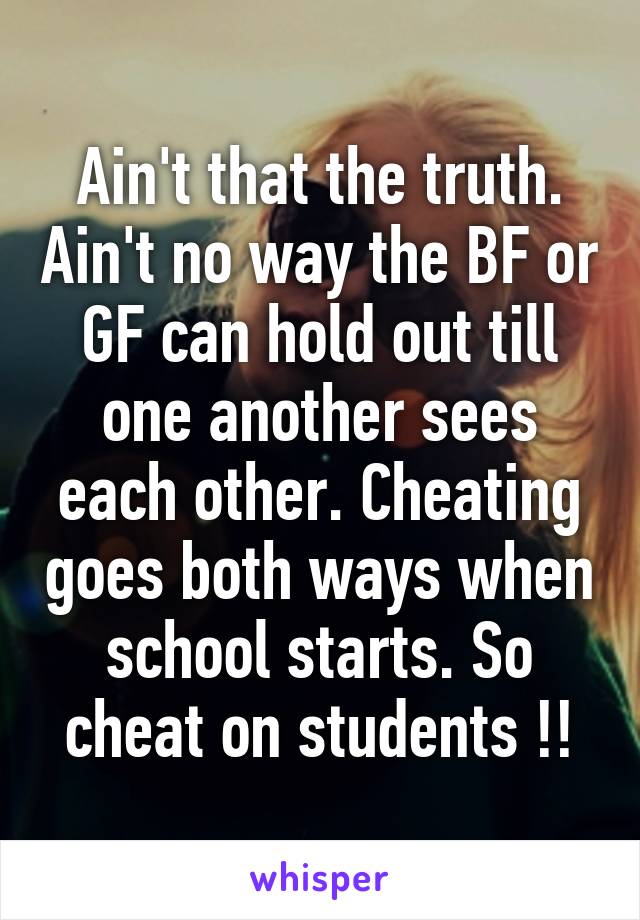 Ain't that the truth. Ain't no way the BF or GF can hold out till one another sees each other. Cheating goes both ways when school starts. So cheat on students !!