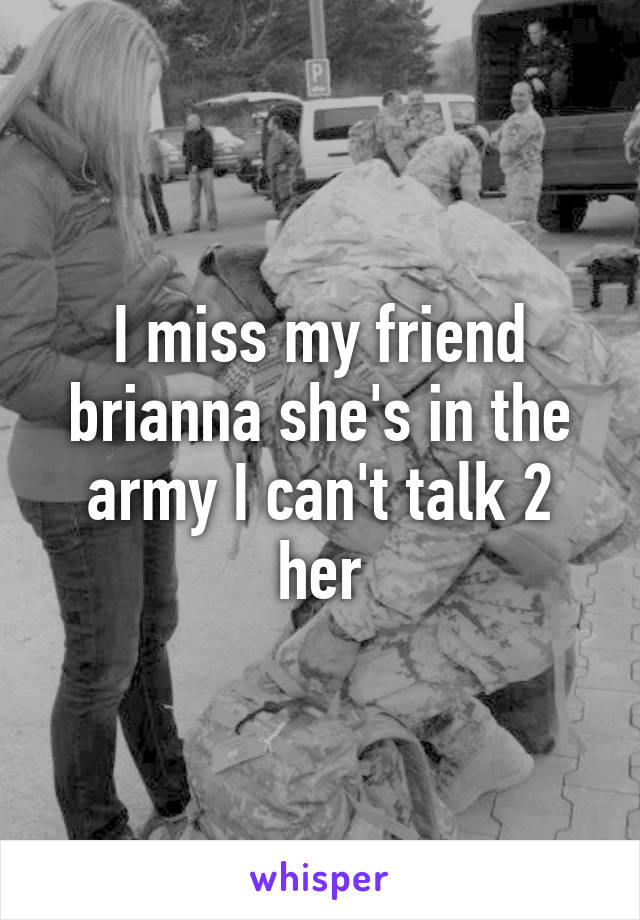 I miss my friend brianna she's in the army I can't talk 2 her