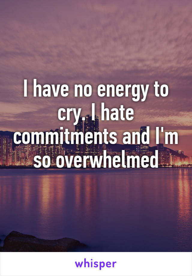 I have no energy to cry. I hate commitments and I'm so overwhelmed
