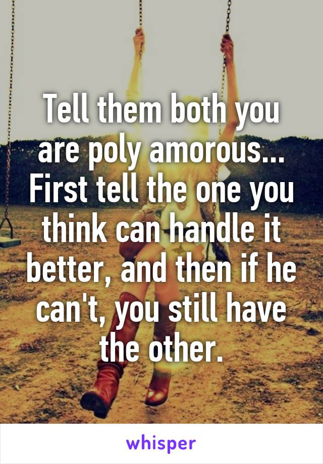 Tell them both you are poly amorous... First tell the one you think can handle it better, and then if he can't, you still have the other.