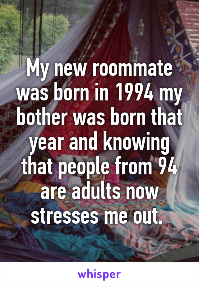 My new roommate was born in 1994 my bother was born that year and knowing that people from 94 are adults now stresses me out. 