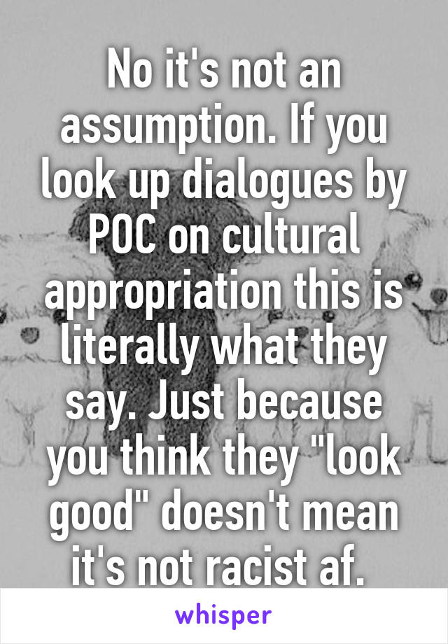 No it's not an assumption. If you look up dialogues by POC on cultural appropriation this is literally what they say. Just because you think they "look good" doesn't mean it's not racist af. 