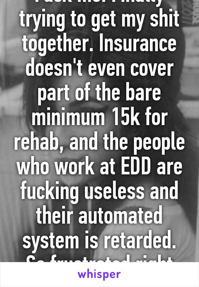 Fuck me. Finally trying to get my shit together. Insurance doesn't even cover part of the bare minimum 15k for rehab, and the people who work at EDD are fucking useless and their automated system is retarded. So frustrated right now.