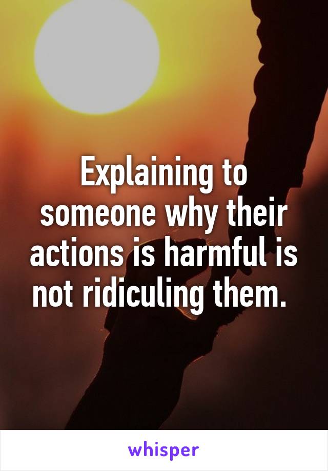 Explaining to someone why their actions is harmful is not ridiculing them. 