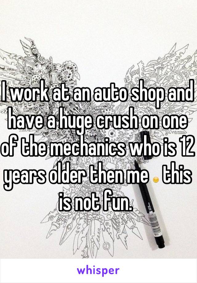 I work at an auto shop and have a huge crush on one of the mechanics who is 12 years older then me 😔 this is not fun. 