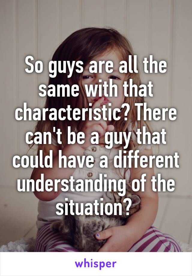 So guys are all the same with that characteristic? There can't be a guy that could have a different understanding of the situation? 