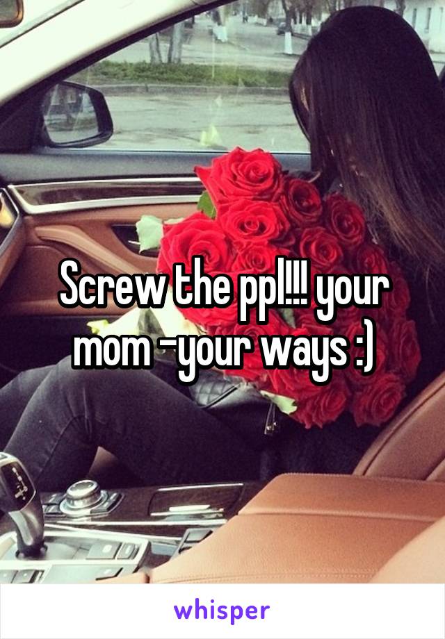 Screw the ppl!!! your mom -your ways :)