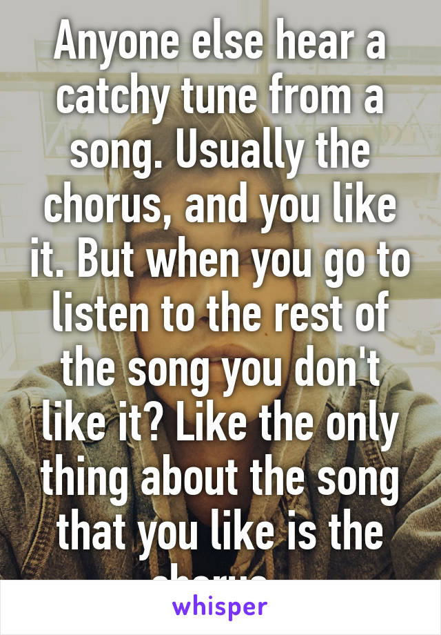 Anyone else hear a catchy tune from a song. Usually the chorus, and you like it. But when you go to listen to the rest of the song you don't like it? Like the only thing about the song that you like is the chorus. 