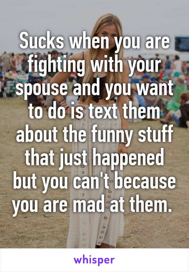 Sucks when you are fighting with your spouse and you want to do is text them about the funny stuff that just happened but you can't because you are mad at them.  