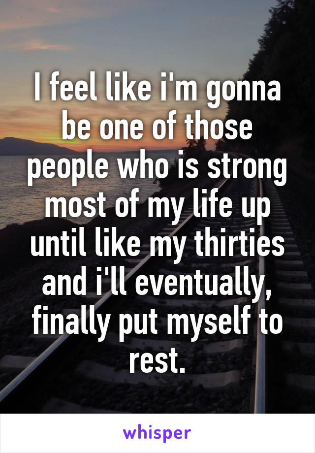 I feel like i'm gonna be one of those people who is strong most of my life up until like my thirties and i'll eventually, finally put myself to rest.