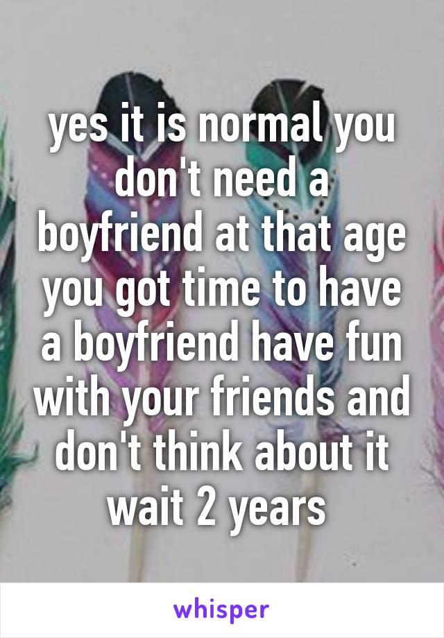 yes it is normal you don't need a boyfriend at that age you got time to have a boyfriend have fun with your friends and don't think about it wait 2 years 