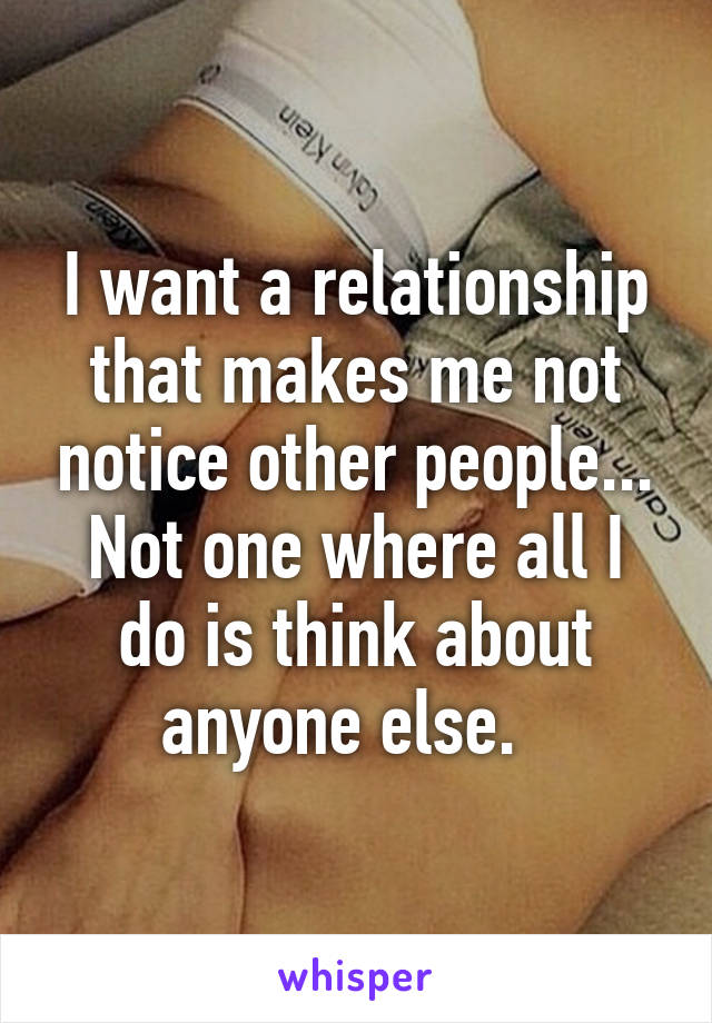 I want a relationship that makes me not notice other people... Not one where all I do is think about anyone else.  