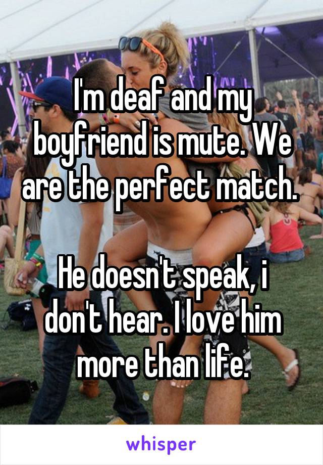 I'm deaf and my boyfriend is mute. We are the perfect match. 

He doesn't speak, i don't hear. I love him more than life.