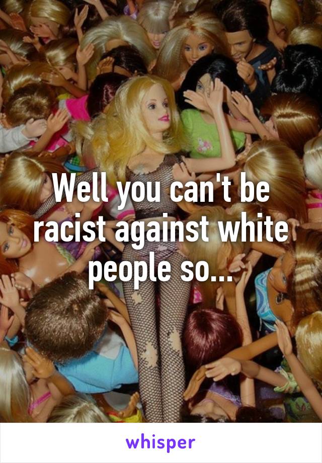 Well you can't be racist against white people so...