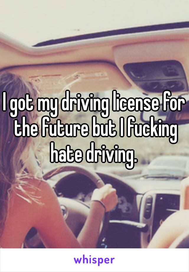 I got my driving license for the future but I fucking hate driving. 
