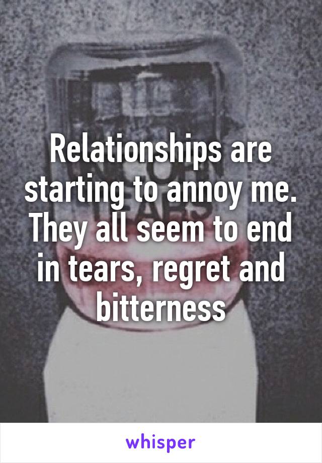 Relationships are starting to annoy me. They all seem to end in tears, regret and bitterness