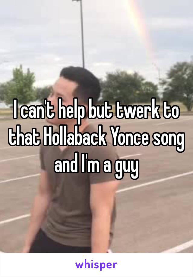 I can't help but twerk to that Hollaback Yonce song and I'm a guy