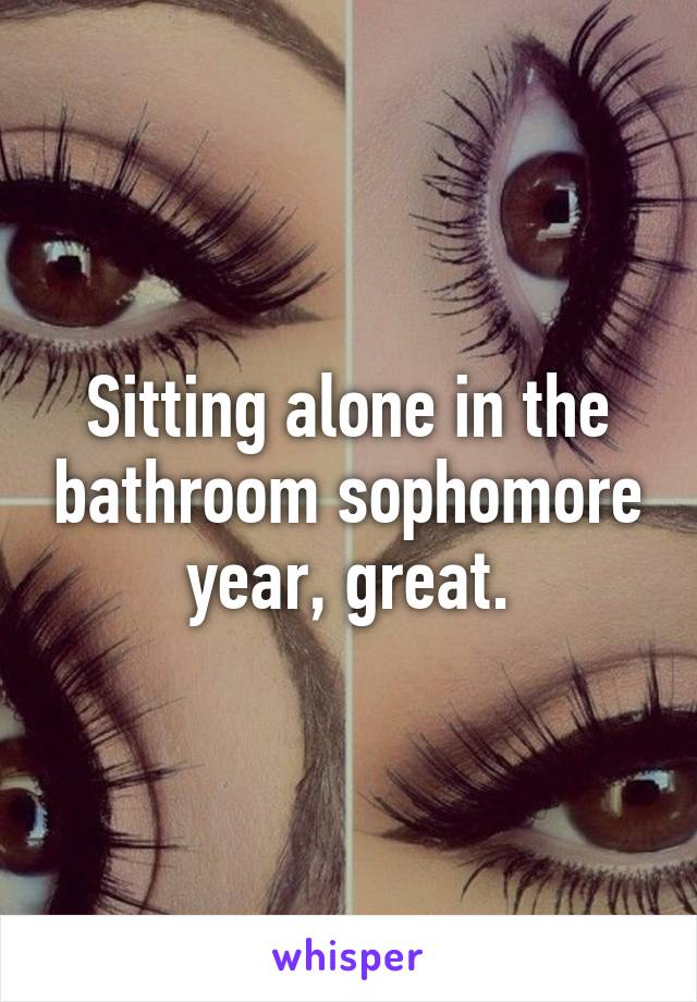 Sitting alone in the bathroom sophomore year, great.