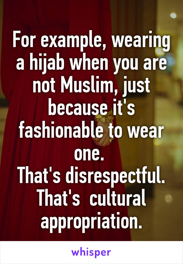 For example, wearing a hijab when you are not Muslim, just because it's fashionable to wear one. 
That's disrespectful. That's  cultural appropriation.