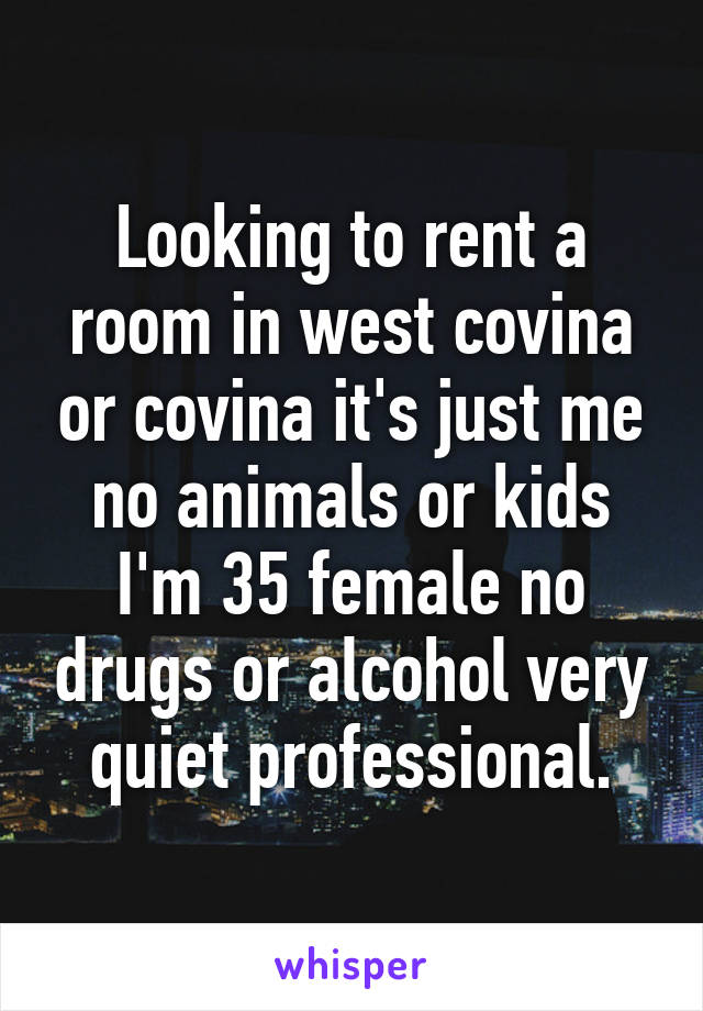 Looking to rent a room in west covina or covina it's just me no animals or kids I'm 35 female no drugs or alcohol very quiet professional.