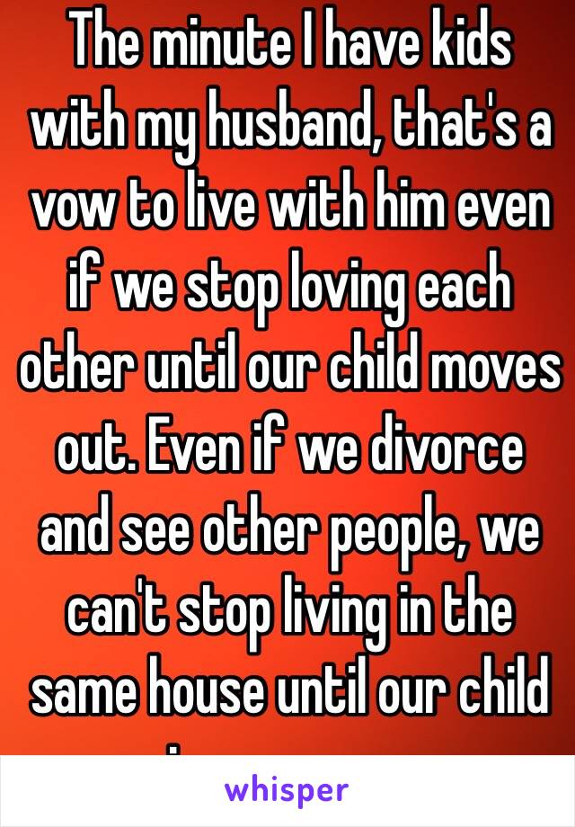 The minute I have kids with my husband, that's a vow to live with him even if we stop loving each other until our child moves out. Even if we divorce and see other people, we can't stop living in the same house until our child is grown up.