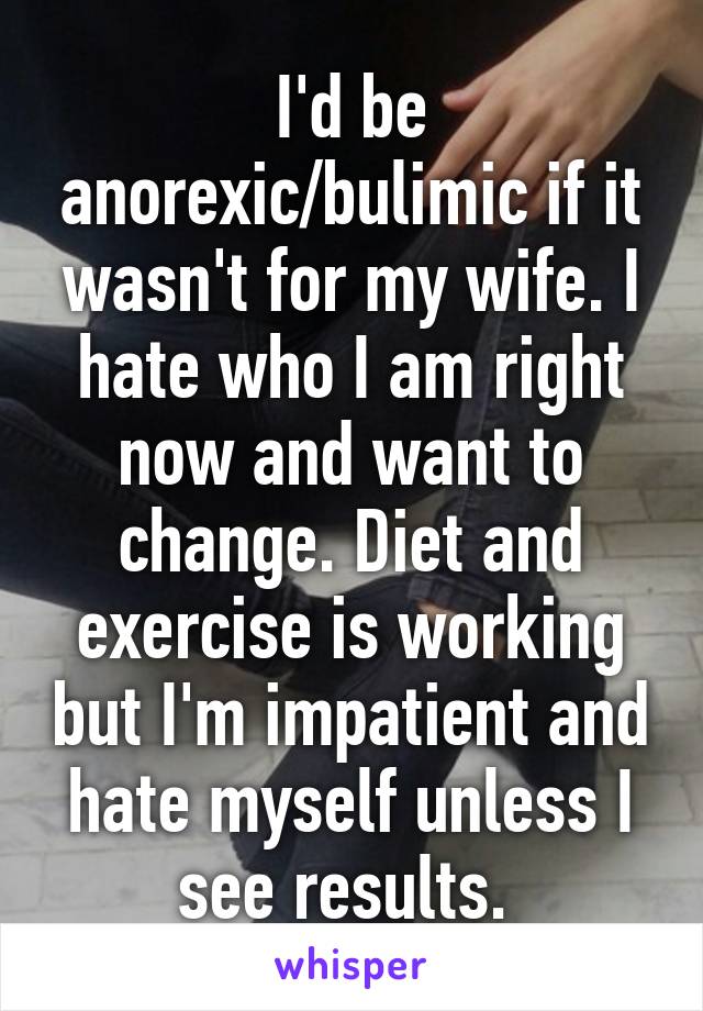 I'd be anorexic/bulimic if it wasn't for my wife. I hate who I am right now and want to change. Diet and exercise is working but I'm impatient and hate myself unless I see results. 