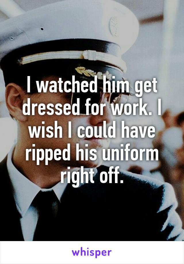 I watched him get dressed for work. I wish I could have ripped his uniform right off.