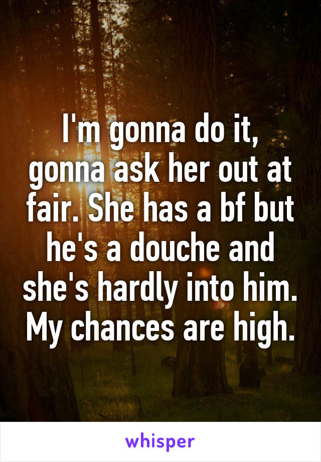 I'm gonna do it, gonna ask her out at fair. She has a bf but he's a douche and she's hardly into him. My chances are high.