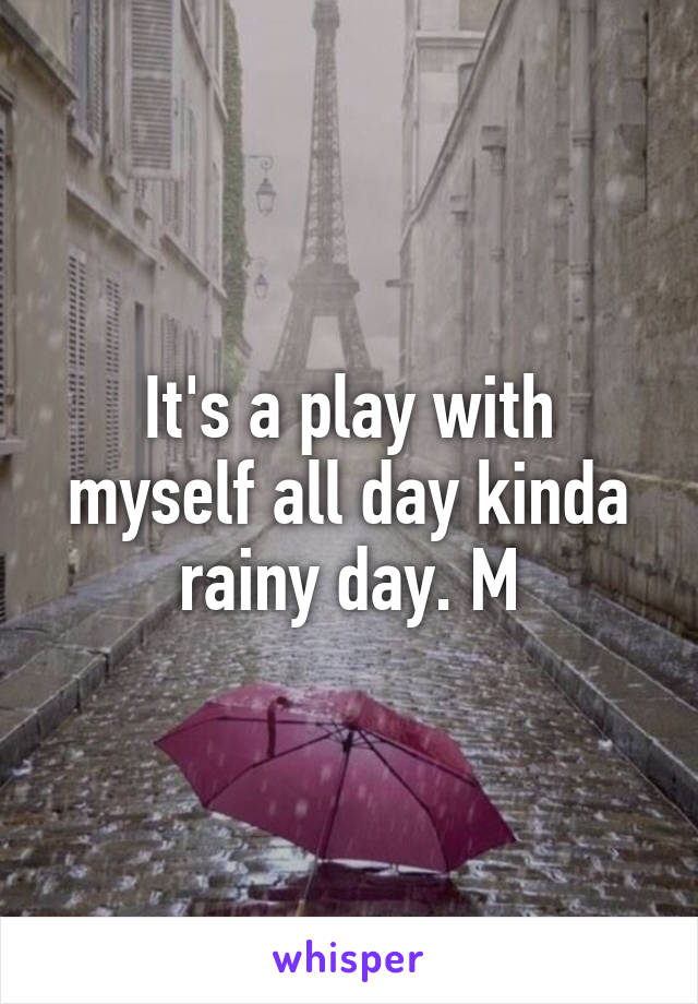 It's a play with myself all day kinda rainy day. M