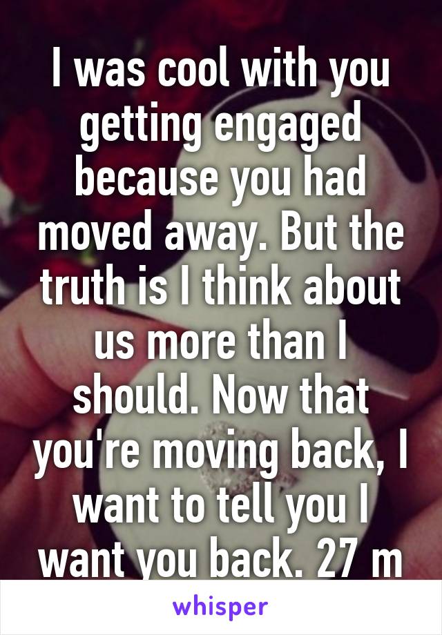 I was cool with you getting engaged because you had moved away. But the truth is I think about us more than I should. Now that you're moving back, I want to tell you I want you back. 27 m