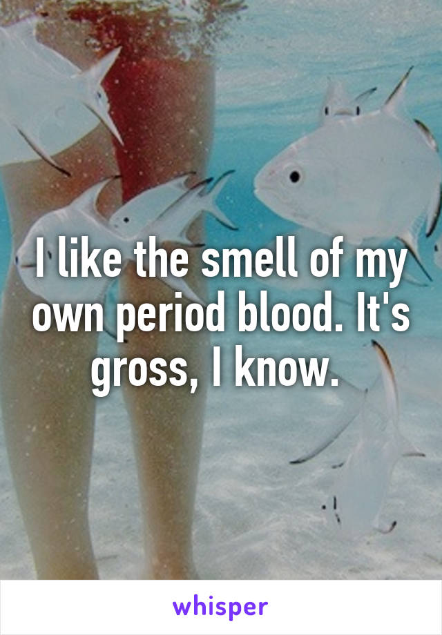 I like the smell of my own period blood. It's gross, I know. 