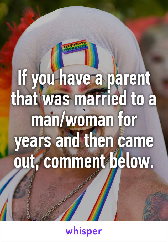 If you have a parent that was married to a man/woman for years and then came out, comment below.