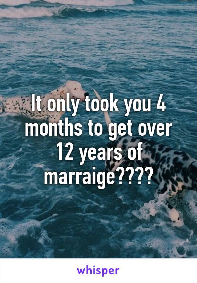 It only took you 4 months to get over 12 years of marraige????