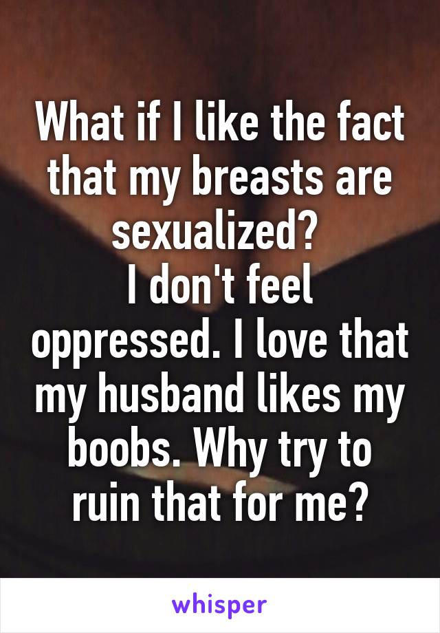 What if I like the fact that my breasts are sexualized? 
I don't feel oppressed. I love that my husband likes my boobs. Why try to ruin that for me?