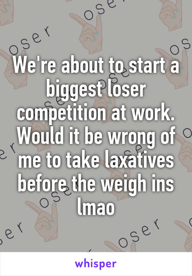 We're about to start a biggest loser competition at work. Would it be wrong of me to take laxatives before the weigh ins lmao