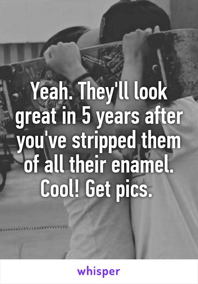 Yeah. They'll look great in 5 years after you've stripped them of all their enamel. Cool! Get pics. 