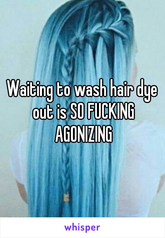 Waiting to wash hair dye out is SO FUCKING AGONIZING