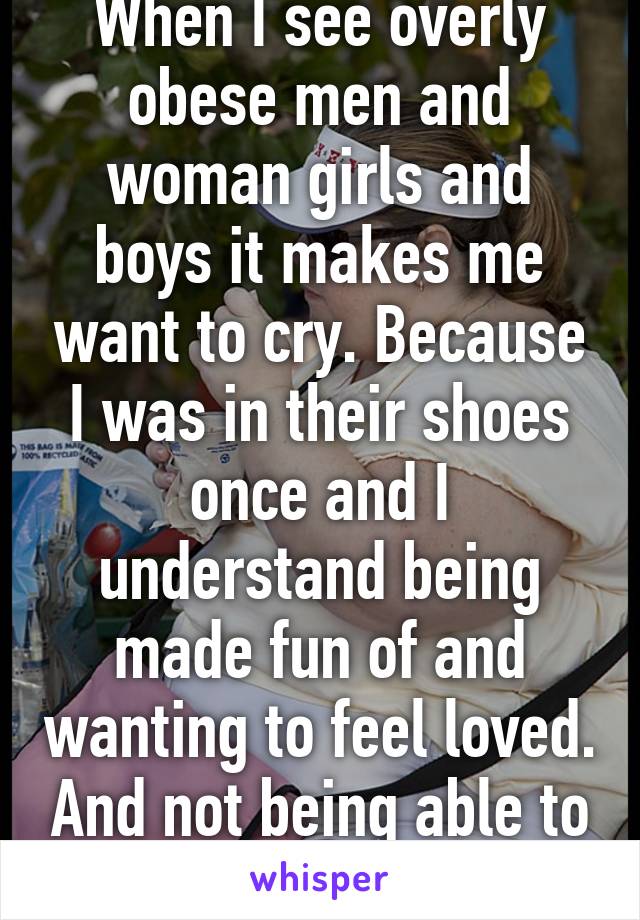 When I see overly obese men and woman girls and boys it makes me want to cry. Because I was in their shoes once and I understand being made fun of and wanting to feel loved. And not being able to find the right size.