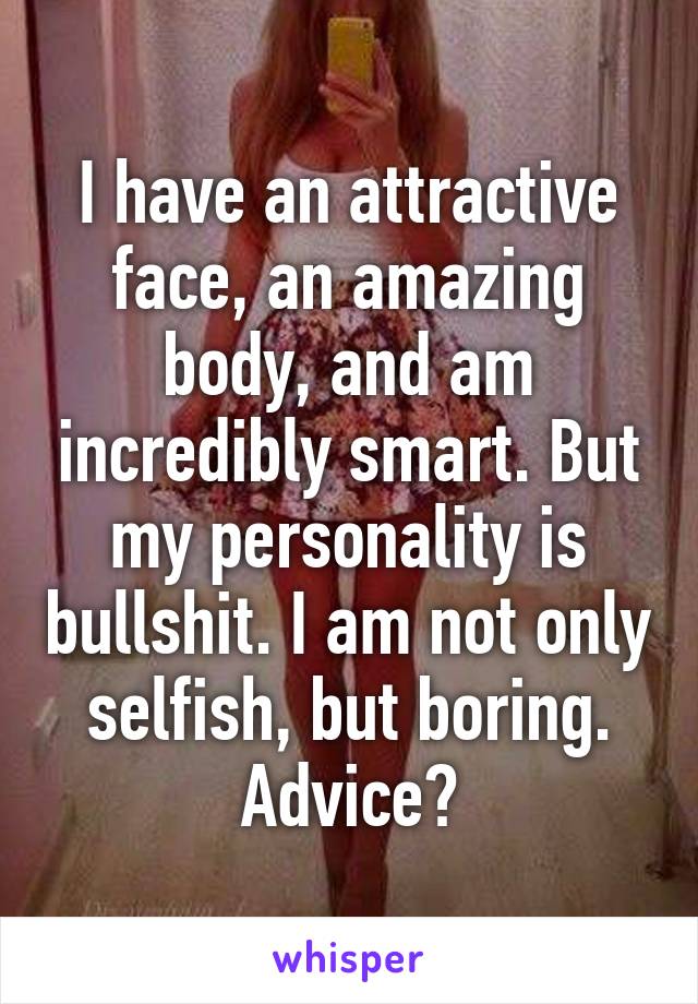 I have an attractive face, an amazing body, and am incredibly smart. But my personality is bullshit. I am not only selfish, but boring. Advice?