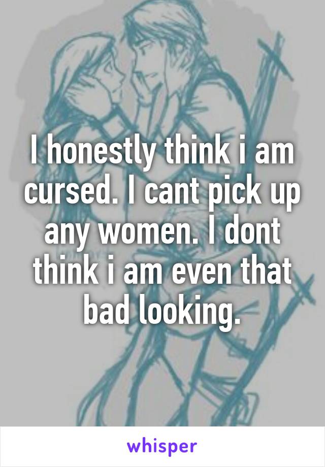 I honestly think i am cursed. I cant pick up any women. I dont think i am even that bad looking.