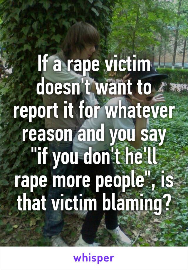 If a rape victim doesn't want to report it for whatever reason and you say "if you don't he'll rape more people", is that victim blaming?