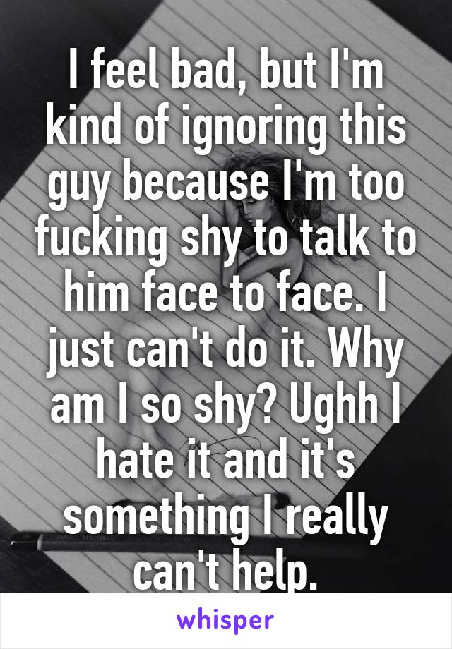 I feel bad, but I'm kind of ignoring this guy because I'm too fucking shy to talk to him face to face. I just can't do it. Why am I so shy? Ughh I hate it and it's something I really can't help.