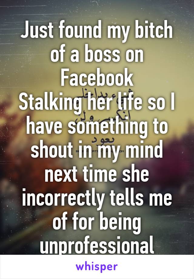 Just found my bitch of a boss on Facebook
Stalking her life so I have something to shout in my mind next time she incorrectly tells me of for being unprofessional