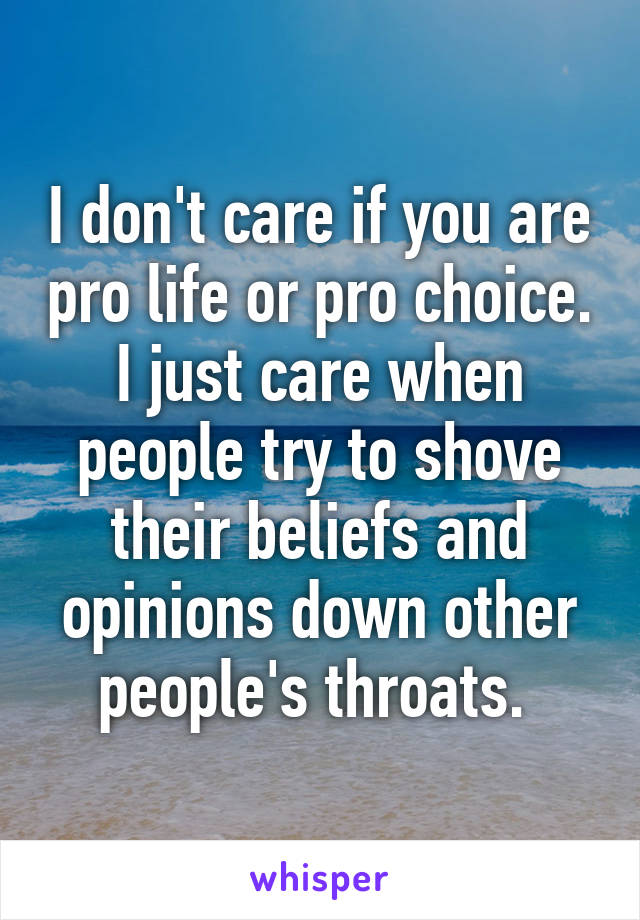 I don't care if you are pro life or pro choice. I just care when people try to shove their beliefs and opinions down other people's throats. 