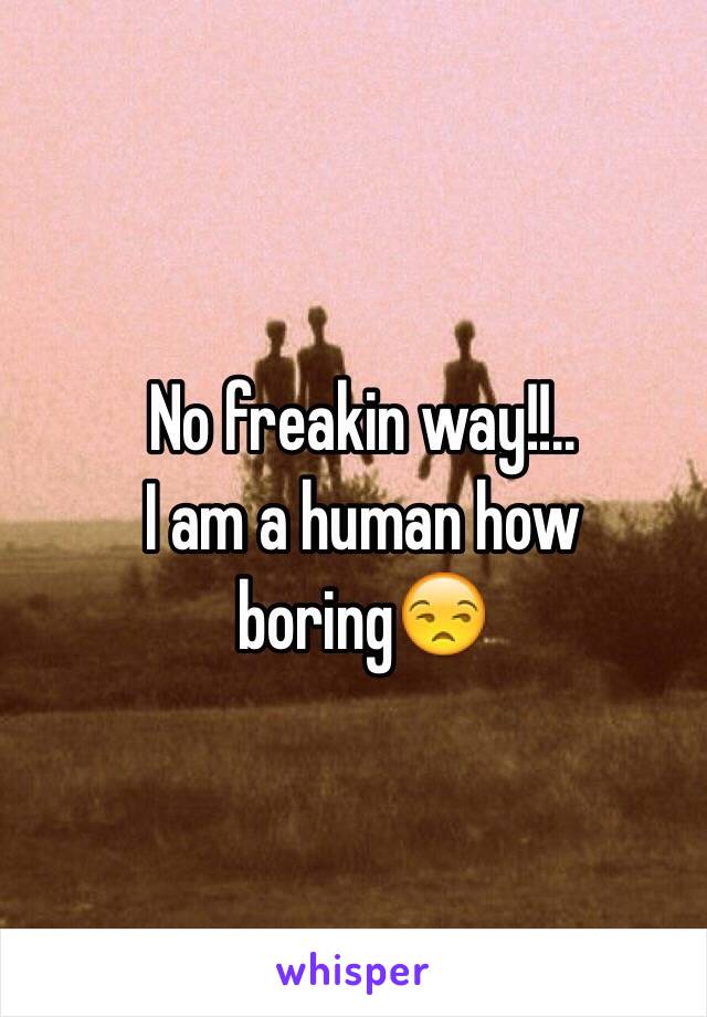 No freakin way!!..
I am a human how boring😒