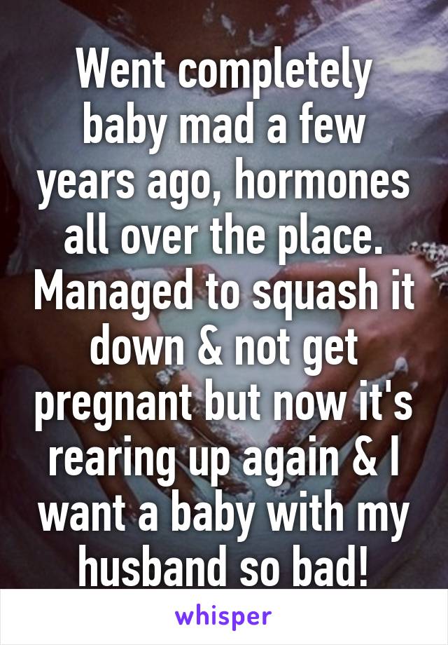 Went completely baby mad a few years ago, hormones all over the place. Managed to squash it down & not get pregnant but now it's rearing up again & I want a baby with my husband so bad!