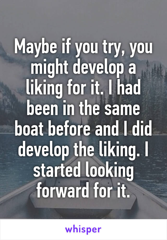 Maybe if you try, you might develop a liking for it. I had been in the same boat before and I did develop the liking. I started looking forward for it.