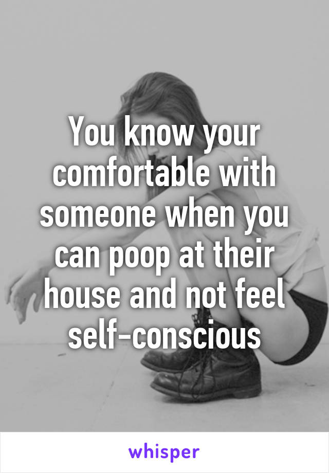 You know your comfortable with someone when you can poop at their house and not feel self-conscious