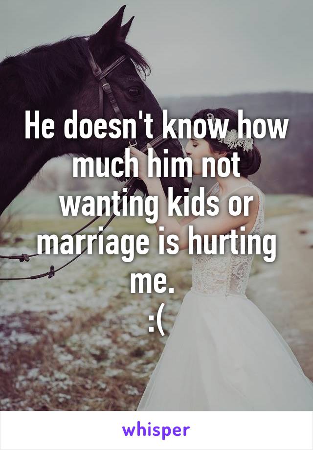 He doesn't know how much him not wanting kids or marriage is hurting me. 
:(